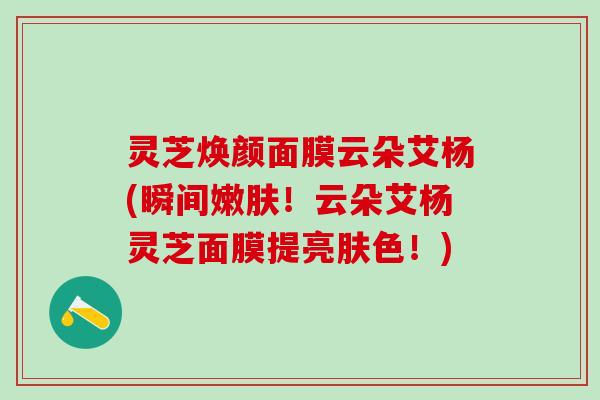 灵芝焕颜面膜云朵艾杨(瞬间嫩肤！云朵艾杨灵芝面膜提亮肤色！)