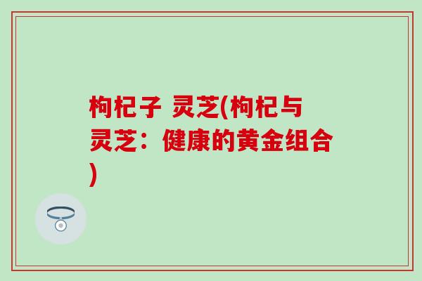 枸杞子 灵芝(枸杞与灵芝：健康的黄金组合)