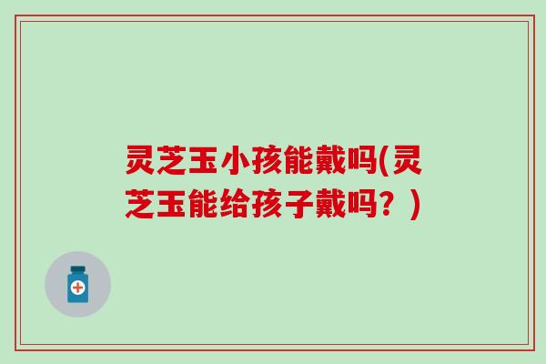 灵芝玉小孩能戴吗(灵芝玉能给孩子戴吗？)
