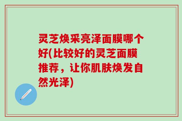 灵芝焕采亮泽面膜哪个好(比较好的灵芝面膜推荐，让你肌肤焕发自然光泽)