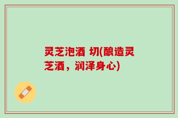 灵芝泡酒 切(酿造灵芝酒，润泽身心)