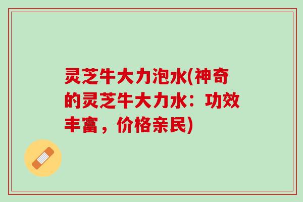 灵芝牛大力泡水(神奇的灵芝牛大力水：功效丰富，价格亲民)