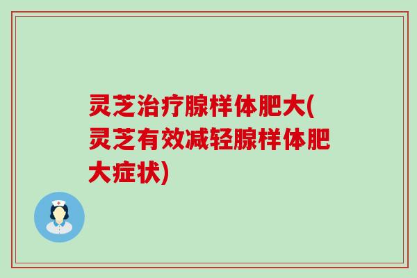 灵芝治疗腺样体肥大(灵芝有效减轻腺样体肥大症状)