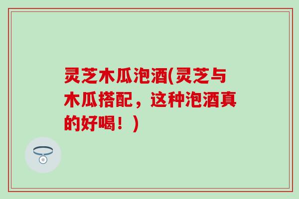 灵芝木瓜泡酒(灵芝与木瓜搭配，这种泡酒真的好喝！)