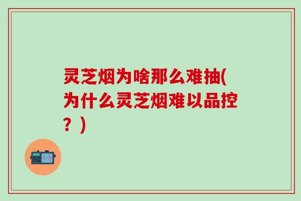 灵芝烟为啥那么难抽(为什么灵芝烟难以品控？)