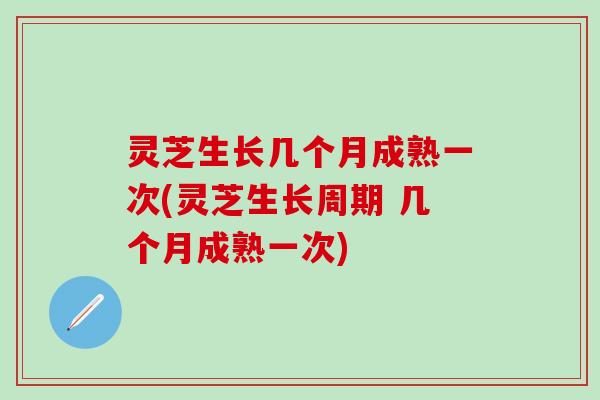 灵芝生长几个月成熟一次(灵芝生长周期 几个月成熟一次)