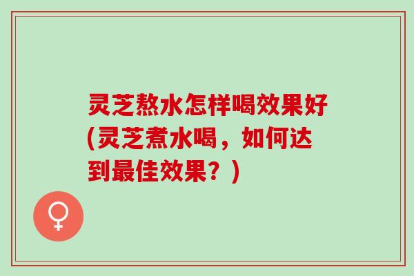 灵芝熬水怎样喝效果好(灵芝煮水喝，如何达到最佳效果？)