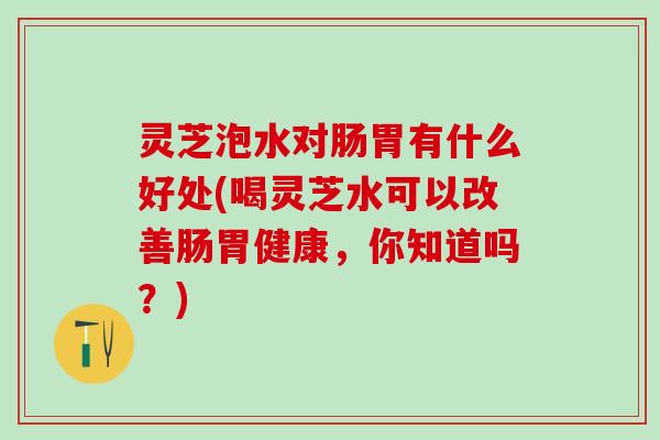 灵芝泡水对肠胃有什么好处(喝灵芝水可以改善肠胃健康，你知道吗？)