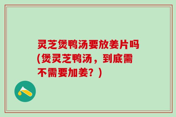 灵芝煲鸭汤要放姜片吗(煲灵芝鸭汤，到底需不需要加姜？)