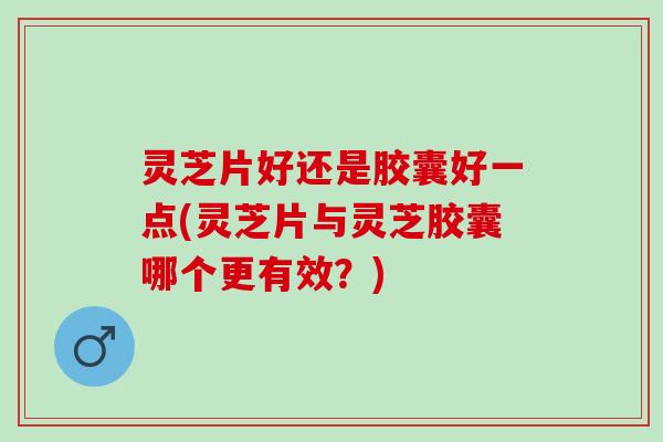 灵芝片好还是胶囊好一点(灵芝片与灵芝胶囊哪个更有效？)