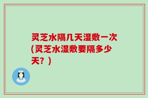 灵芝水隔几天湿敷一次(灵芝水湿敷要隔多少天？)