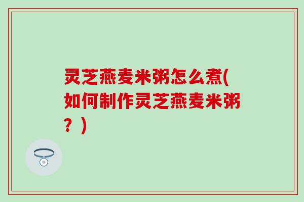 灵芝燕麦米粥怎么煮(如何制作灵芝燕麦米粥？)