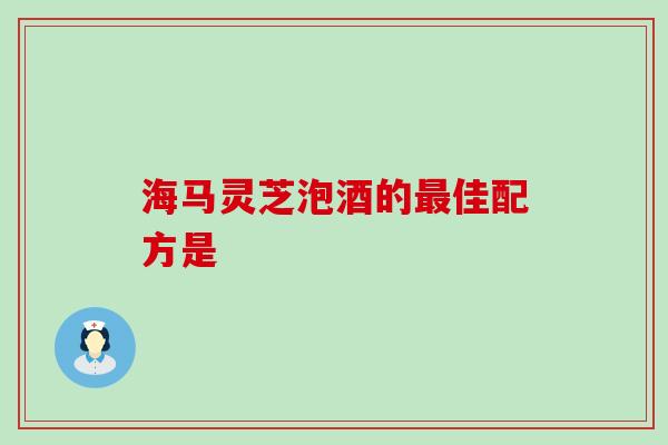 海马灵芝泡酒的最佳配方是