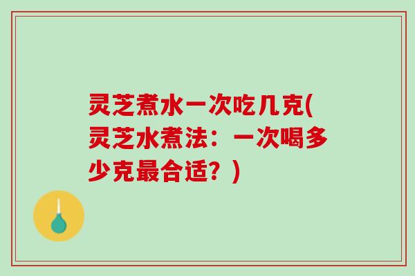 灵芝煮水一次吃几克(灵芝水煮法：一次喝多少克最合适？)
