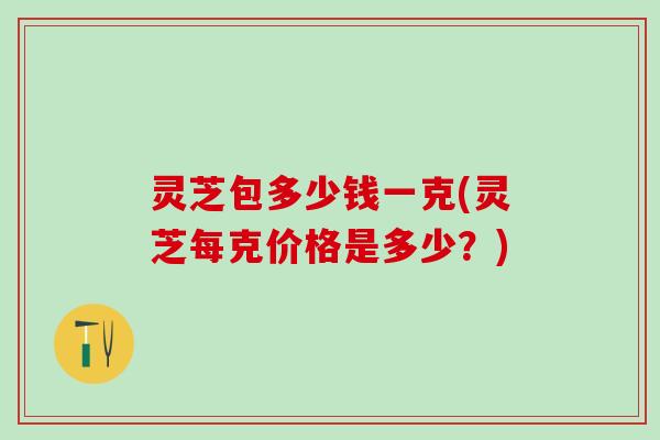 灵芝包多少钱一克(灵芝每克价格是多少？)