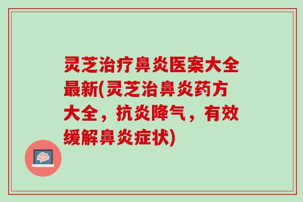 灵芝治疗鼻炎医案大全最新(灵芝治鼻炎药方大全，抗炎降气，有效缓解鼻炎症状)