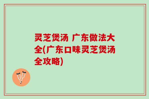 灵芝煲汤 广东做法大全(广东口味灵芝煲汤全攻略)