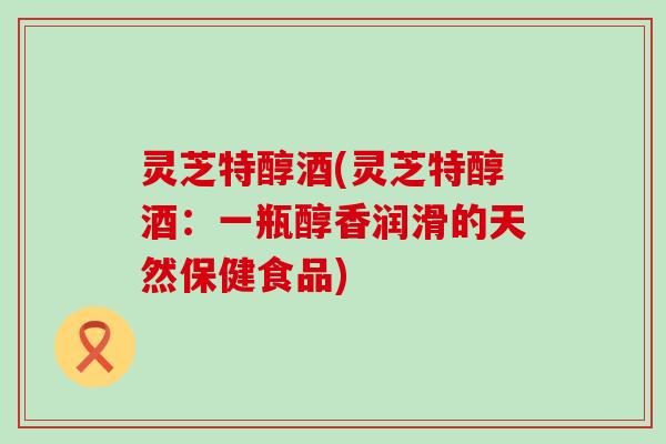 灵芝特醇酒(灵芝特醇酒：一瓶醇香润滑的天然保健食品)