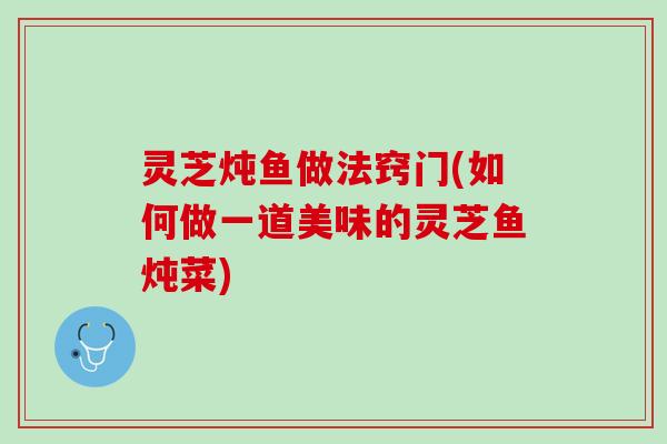 灵芝炖鱼做法窍门(如何做一道美味的灵芝鱼炖菜)