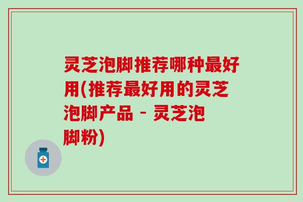 灵芝泡脚推荐哪种最好用(推荐最好用的灵芝泡脚产品 - 灵芝泡脚粉)