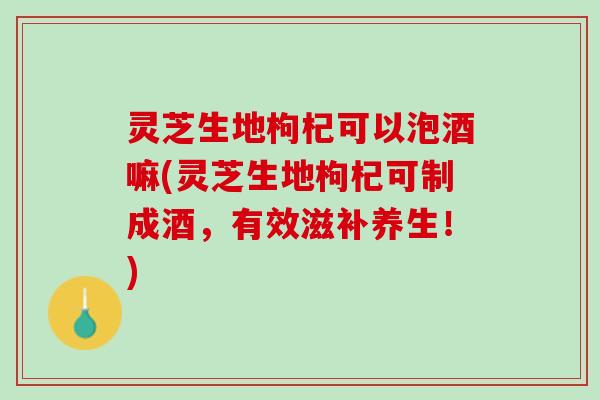 灵芝生地枸杞可以泡酒嘛(灵芝生地枸杞可制成酒，有效滋补养生！)