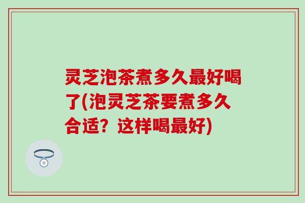 灵芝泡茶煮多久最好喝了(泡灵芝茶要煮多久合适？这样喝最好)