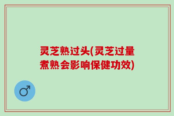 灵芝熟过头(灵芝过量煮熟会影响保健功效)