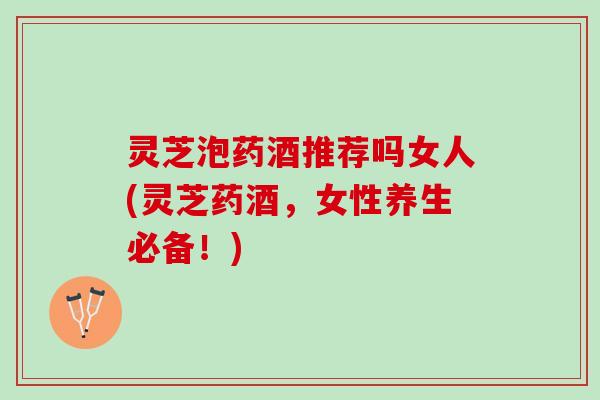 灵芝泡药酒推荐吗女人(灵芝药酒，女性养生必备！)