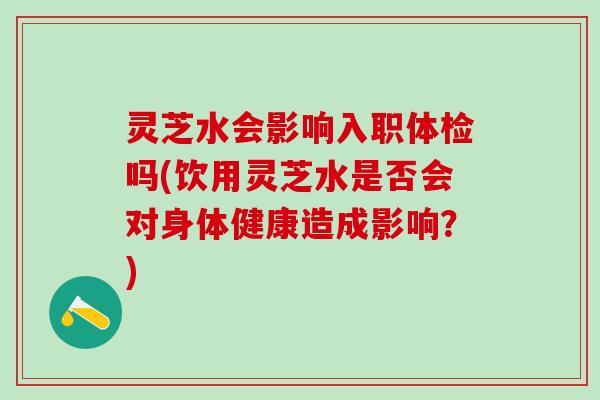 灵芝水会影响入职体检吗(饮用灵芝水是否会对身体健康造成影响？)