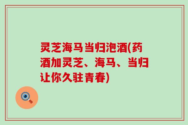 灵芝海马当归泡酒(药酒加灵芝、海马、当归让你久驻青春)