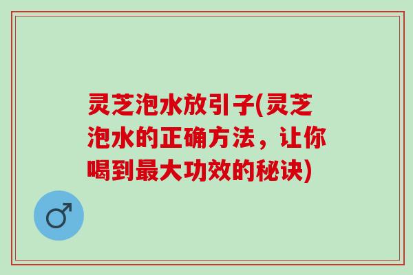 灵芝泡水放引子(灵芝泡水的正确方法，让你喝到最大功效的秘诀)