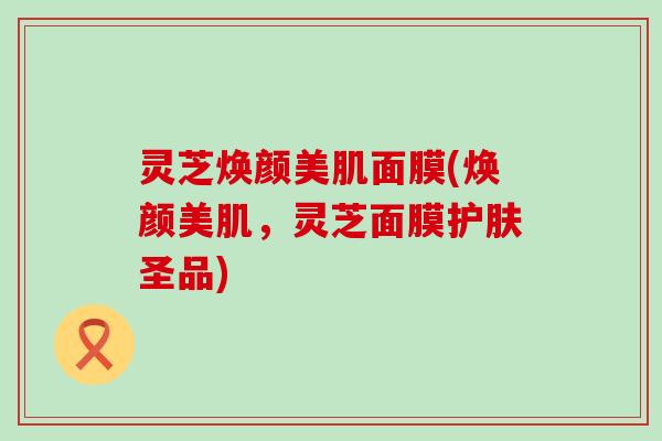 灵芝焕颜美肌面膜(焕颜美肌，灵芝面膜护肤圣品)