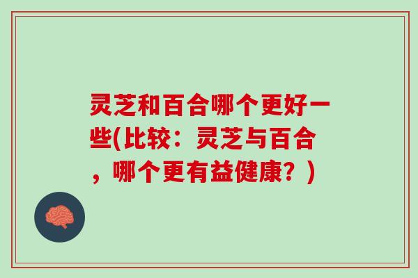 灵芝和百合哪个更好一些(比较：灵芝与百合，哪个更有益健康？)