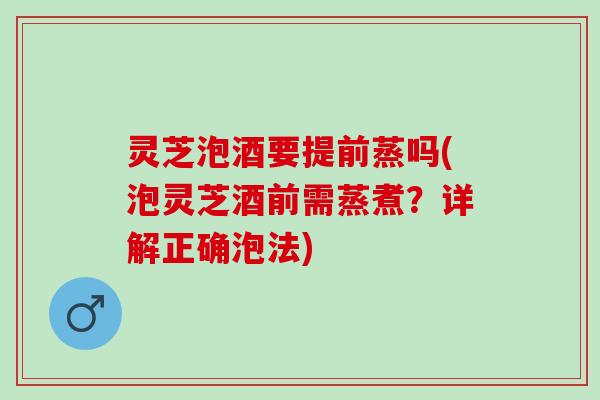 灵芝泡酒要提前蒸吗(泡灵芝酒前需蒸煮？详解正确泡法)