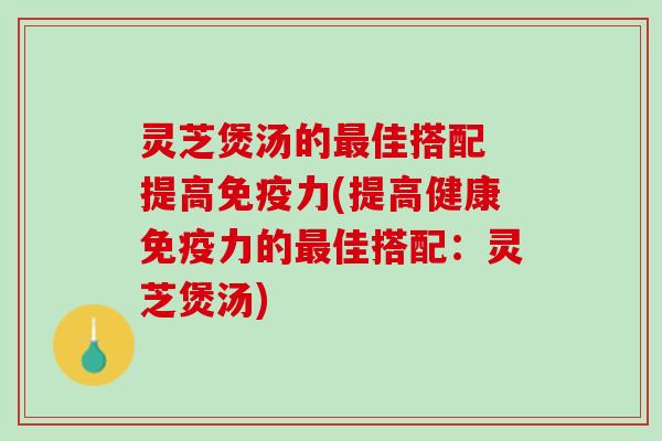 灵芝煲汤的最佳搭配 提高免疫力(提高健康免疫力的最佳搭配：灵芝煲汤)