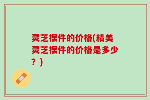 灵芝摆件的价格(精美灵芝摆件的价格是多少？)