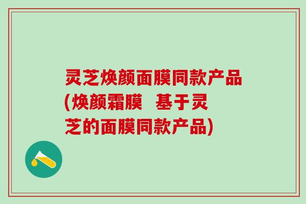 灵芝焕颜面膜同款产品(焕颜霜膜 基于灵芝的面膜同款产品) 灵芝焕颜面膜同款产品(焕颜霜膜 基于灵芝的面膜同款产品)