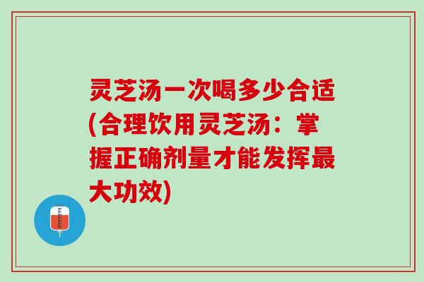灵芝汤一次喝多少合适(合理饮用灵芝汤：掌握正确剂量才能发挥最大功效)