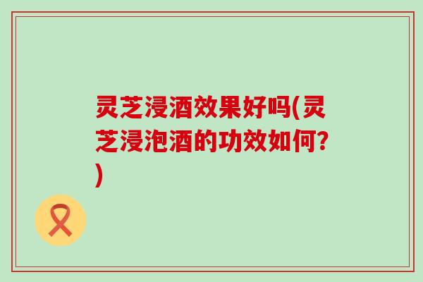 灵芝浸酒效果好吗(灵芝浸泡酒的功效如何?) 灵芝浸酒效果好吗(灵芝浸泡酒的功效如何?)