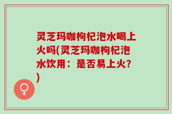 灵芝玛咖枸杞泡水喝上火吗(灵芝玛咖枸杞泡水饮用：是否易上火？)