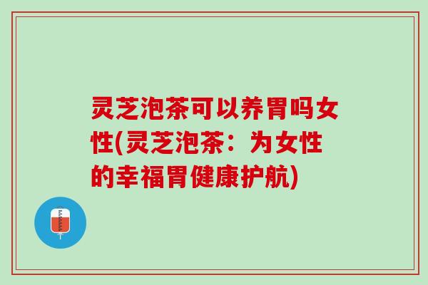 灵芝泡茶可以养胃吗女性(灵芝泡茶：为女性的幸福胃健康护航)