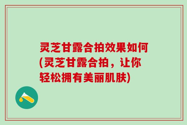 灵芝甘露合拍效果如何(灵芝甘露合拍，让你轻松拥有美丽肌肤)