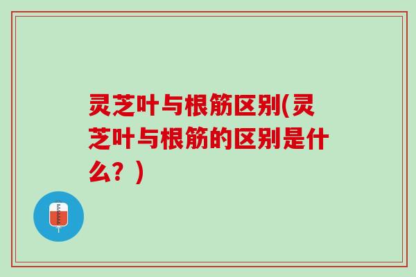 灵芝叶与根筋区别(灵芝叶与根筋的区别是什么？)