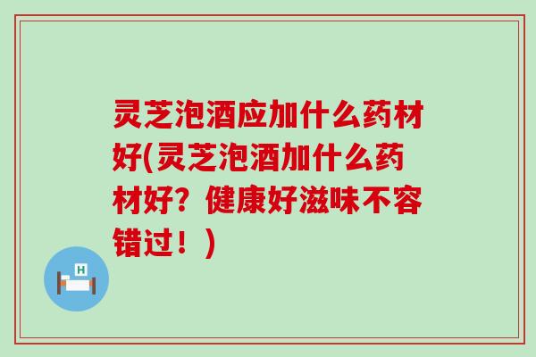灵芝泡酒应加什么药材好(灵芝泡酒加什么药材好？健康好滋味不容错过！)