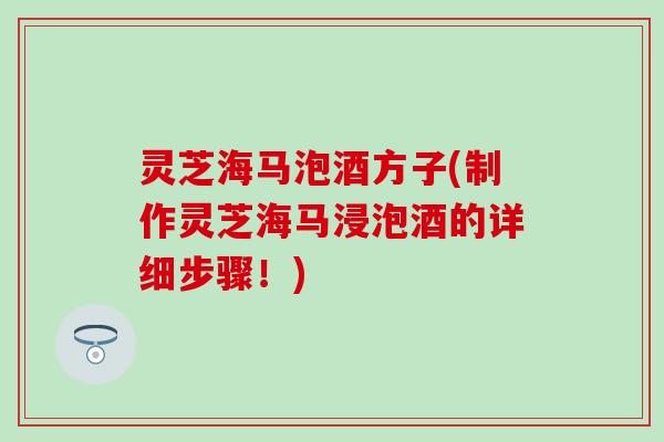 灵芝海马泡酒方子(制作灵芝海马浸泡酒的详细步骤！)