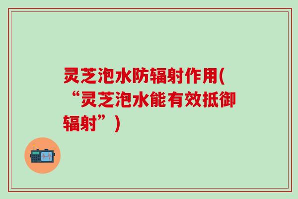 灵芝泡水防辐射作用(“灵芝泡水能有效抵御辐射”)