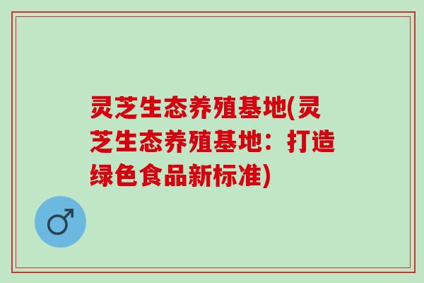 灵芝生态养殖基地(灵芝生态养殖基地：打造绿色食品新标准)