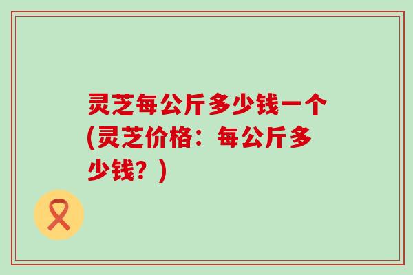 灵芝每公斤多少钱一个(灵芝价格:每公斤多少钱?) 灵芝每公斤多少钱一个(灵芝价格:每公斤多少钱?)