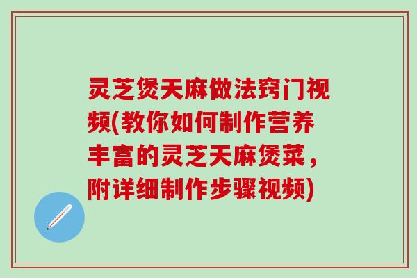灵芝煲天麻做法窍门视频(教你如何制作营养丰富的灵芝天麻煲菜，附详细制作步骤视频)