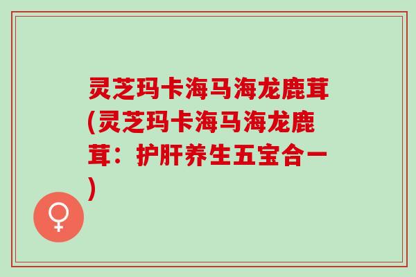 灵芝玛卡海马海龙鹿茸(灵芝玛卡海马海龙鹿茸:养生五宝合一) 灵芝玛卡海马海龙鹿茸(灵芝玛卡海马海龙鹿茸:养生五宝合一)